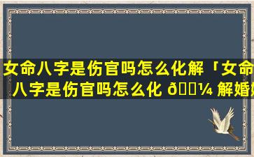 女命八字是伤官吗怎么化解「女命八字是伤官吗怎么化 🐼 解婚姻」